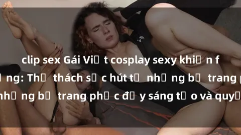 clip sex Gái Việt cosplay sexy khiến fan hâm mộ phát cuồng: Thử thách sức hút từ những bộ trang phục đầy sáng tạo và quyến rũ!