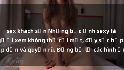 sex khách sạn Những bức ảnh sexy tá gợi cảm khiến người xem không thể rời mắt, đầy sức hấp dẫn và quyến rũ. Đừng bỏ lỡ các hình ảnh nóng bỏng này!