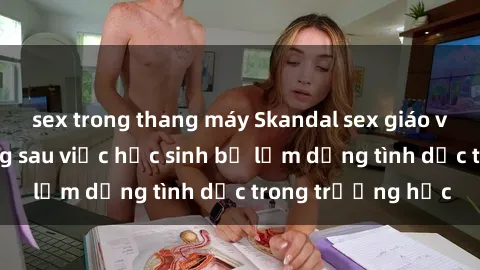 sex trong thang máy Skandal sex giáo viên: Sự thật đằng sau việc học sinh bị lạm dụng tình dục trong trường học