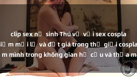 clip sex nữ sinh Thú vị với sex cosplay anime: Trải nghiệm mới lạ và đắt giá trong thế giới cosplay! Đắm mình trong không gian hư cấu và thỏa mãn niềm đam mê của bạn!