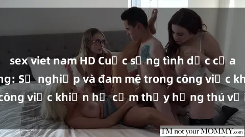 sex viet nam HD Cuộc sống tình dục của nhân viên văn phòng: Sự nghiệp và đam mê trong công việc khiến họ cảm thấy hứng thú với tình dục?