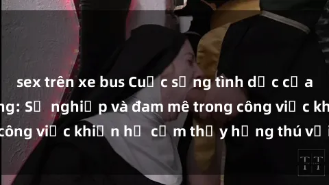 sex trên xe bus Cuộc sống tình dục của nhân viên văn phòng: Sự nghiệp và đam mê trong công việc khiến họ cảm thấy hứng thú với tình dục?
