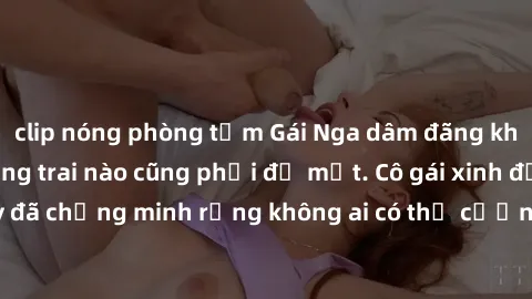 clip nóng phòng tắm Gái Nga dâm đãng khiến tim bất cứ chàng trai nào cũng phải đỏ mặt. Cô gái xinh đẹp này đã chứng minh rằng không ai có thể cưỡng lại khi cô làm tình đắm say.