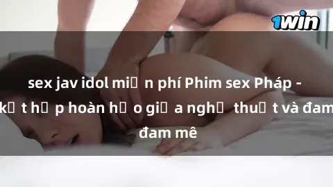 sex jav idol miễn phí Phim sex Pháp - Sự kết hợp hoàn hảo giữa nghệ thuật và đam mê