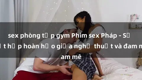 sex phòng tập gym Phim sex Pháp - Sự kết hợp hoàn hảo giữa nghệ thuật và đam mê
