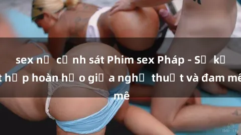 sex nữ cảnh sát Phim sex Pháp - Sự kết hợp hoàn hảo giữa nghệ thuật và đam mê