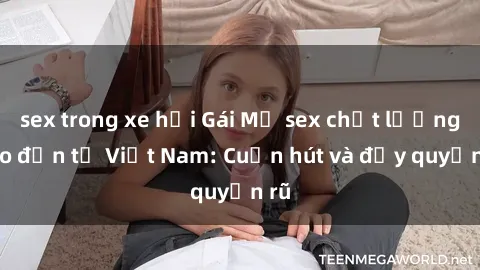 sex trong xe hơi Gái Mỹ sex chất lượng cao đến từ Việt Nam: Cuốn hút và đầy quyến rũ