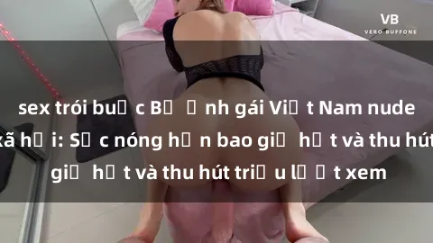 sex trói buộc Bộ ảnh gái Việt Nam nude gây sốt mạng xã hội: Sắc nóng hơn bao giờ hết và thu hút triệu lượt xem