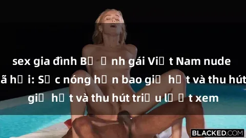 sex gia đình Bộ ảnh gái Việt Nam nude gây sốt mạng xã hội: Sắc nóng hơn bao giờ hết và thu hút triệu lượt xem