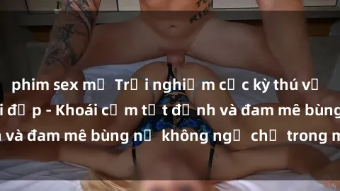 phim sex mỹ Trải nghiệm cực kỳ thú vị khi làm tình với gái đẹp - Khoái cảm tột đỉnh và đam mê bùng nổ không ngờ chỉ trong một đêm!