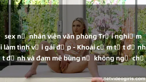 sex nữ nhân viên văn phòng Trải nghiệm cực kỳ thú vị khi làm tình với gái đẹp - Khoái cảm tột đỉnh và đam mê bùng nổ không ngờ chỉ trong một đêm!