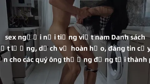 sex người nổi tiếng việt nam Danh sách gái call girl vip chất lượng, dịch vụ hoàn hảo, đáng tin cậy. Điều hấp dẫn cho các quý ông thượng đẳng tại thành phố. Hãy nhấc máy và đặt lịch ngay!