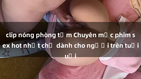 clip nóng phòng tắm Chuyên mục phim sex hot nhất chỉ dành cho người trên tuổi
