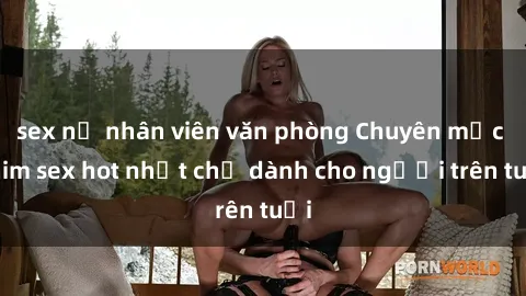 sex nữ nhân viên văn phòng Chuyên mục phim sex hot nhất chỉ dành cho người trên tuổi