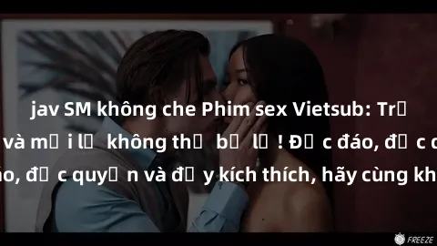 jav SM không che Phim sex Vietsub: Trải nghiệm hấp dẫn và mới lạ không thể bỏ lỡ! Độc đáo, độc quyền và đầy kích thích, hãy cùng khám phá ngay!