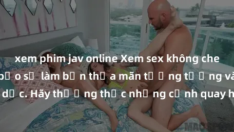 xem phim jav online Xem sex không che HD miễn phí đảm bảo sẽ làm bạn thỏa mãn tưởng tượng và nhu cầu tình dục. Hãy thưởng thức những cảnh quay hấp dẫn và mãnh liệt ngay bây giờ!