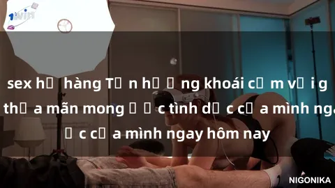 sex họ hàng Tận hưởng khoái cảm với gái xinh sex, thỏa mãn mong ước tình dục của mình ngay hôm nay