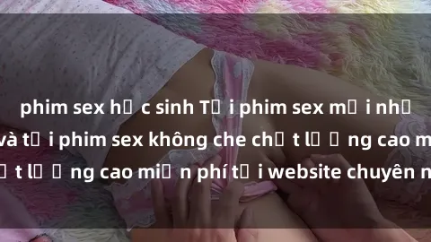phim sex học sinh Tải phim sex mới nhất hot nhất - Xem và tải phim sex không che chất lượng cao miễn phí tại website chuyên nghiệp.
