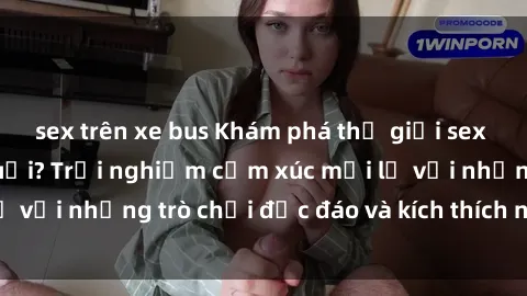 sex trên xe bus Khám phá thế giới sex trực tuyến: Hơn tuổi? Trải nghiệm cảm xúc mới lạ với những trò chơi độc đáo và kích thích người lớn
