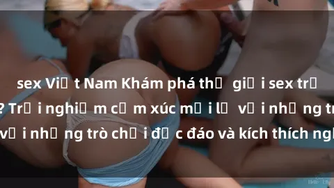 sex Việt Nam Khám phá thế giới sex trực tuyến: Hơn tuổi? Trải nghiệm cảm xúc mới lạ với những trò chơi độc đáo và kích thích người lớn