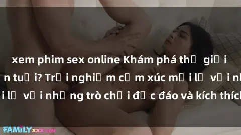 xem phim sex online Khám phá thế giới sex trực tuyến: Hơn tuổi? Trải nghiệm cảm xúc mới lạ với những trò chơi độc đáo và kích thích người lớn