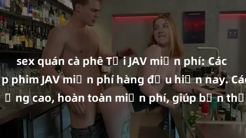 sex quán cà phê Tải JAV miễn phí: Các trang web cung cấp phim JAV miễn phí hàng đầu hiện nay. Các tác phẩm chất lượng cao, hoàn toàn miễn phí, giúp bạn thỏa mãn niềm đam mê mà không tốn kém.