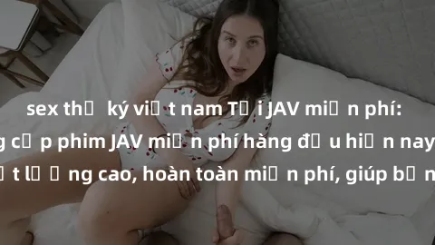 sex thư ký việt nam Tải JAV miễn phí: Các trang web cung cấp phim JAV miễn phí hàng đầu hiện nay. Các tác phẩm chất lượng cao, hoàn toàn miễn phí, giúp bạn thỏa mãn niềm đam mê mà không tốn kém.
