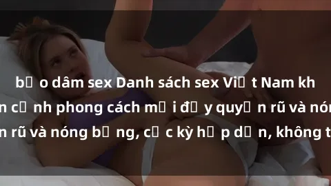 bạo dâm sex Danh sách sex Việt Nam không che - Ảnh toàn cảnh phong cách mới đầy quyến rũ và nóng bỏng, cực kỳ hấp dẫn, không thể bỏ qua!