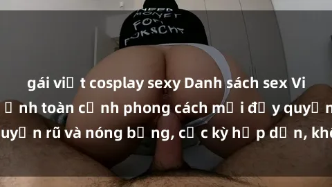 gái việt cosplay sexy Danh sách sex Việt Nam không che - Ảnh toàn cảnh phong cách mới đầy quyến rũ và nóng bỏng, cực kỳ hấp dẫn, không thể bỏ qua!