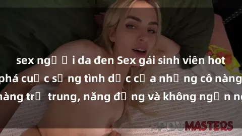sex người da đen Sex gái sinh viên hot nhất: Cùng khám phá cuộc sống tình dục của những cô nàng trẻ trung, năng động và không ngần ngại thử nghiệm!