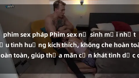 phim sex pháp Phim sex nữ sinh mới nhất: Trải nghiệm nhiều tình huống kích thích, không che hoàn toàn, giúp thỏa mãn cơn khát tình dục của các bạn trẻ