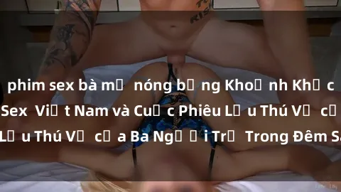 phim sex bà mẹ nóng bỏng Khoảnh Khắc Đầy Kịch Tính: Sex  Việt Nam và Cuộc Phiêu Lưu Thú Vị của Ba Người Trẻ Trong Đêm Say Đắm