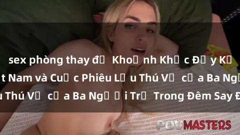 sex phòng thay đồ Khoảnh Khắc Đầy Kịch Tính: Sex  Việt Nam và Cuộc Phiêu Lưu Thú Vị của Ba Người Trẻ Trong Đêm Say Đắm