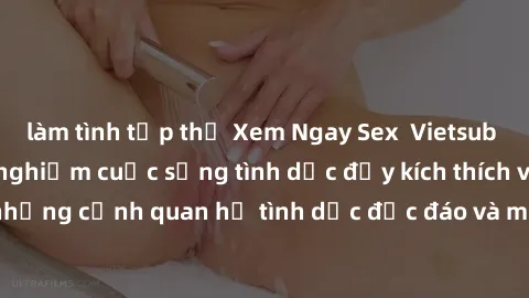 làm tình tập thể Xem Ngay Sex  Vietsub Full HD - Cùng trải nghiệm cuộc sống tình dục đầy kích thích với những cảnh quan hệ tình dục độc đáo và mãnh liệt trong bộ phim này!