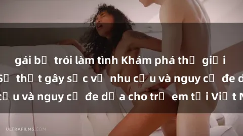 gái bị trói làm tình Khám phá thế giới sex loli Việt Nam: Sự thật gây sốc về nhu cầu và nguy cơ đe dọa cho trẻ em tại Việt Nam