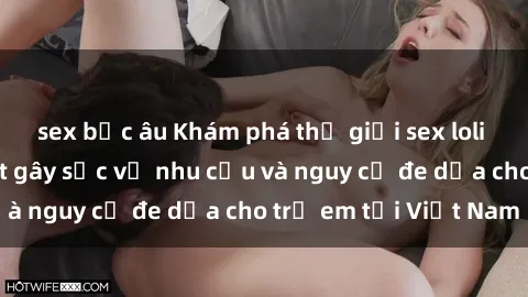 sex bắc âu Khám phá thế giới sex loli Việt Nam: Sự thật gây sốc về nhu cầu và nguy cơ đe dọa cho trẻ em tại Việt Nam