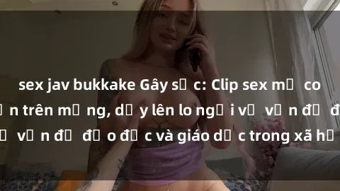 sex jav bukkake Gây sốc: Clip sex mẹ con Việt Nam lan truyền trên mạng, dấy lên lo ngại về vấn đề đạo đức và giáo dục trong xã hội hiện nay.