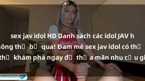 sex jav idol HD Danh sách các idol JAV hot nhất hiện nay không thể bỏ qua! Đam mê sex jav idol có thể khám phá ngay để thỏa mãn nhu cầu giải trí của mình!